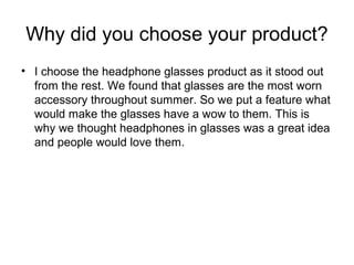 Why did you choose your product?
• I choose the headphone glasses product as it stood out
from the rest. We found that glasses are the most worn
accessory throughout summer. So we put a feature what
would make the glasses have a wow to them. This is
why we thought headphones in glasses was a great idea
and people would love them.
 