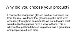 Why did you choose your product?
? I choose the headphone glasses product as it stood out
from the rest. We found that glasses are the most worn
accessory throughout summer. So we put a feature what
would make the glasses have a wow to them. This is
why we thought headphones in glasses was a great idea
and people would love them.
 