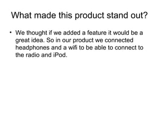 What made this product stand out?
? We thought if we added a feature it would be a
great idea. So in our product we connected
headphones and a wifi to be able to connect to
the radio and iPod.
 