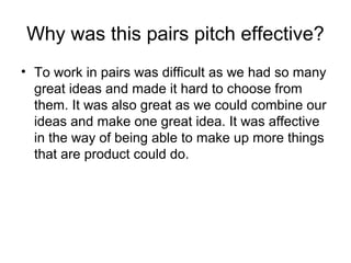 Why was this pairs pitch effective?
? To work in pairs was difficult as we had so many
great ideas and made it hard to choose from
them. It was also great as we could combine our
ideas and make one great idea. It was affective
in the way of being able to make up more things
that are product could do.
 