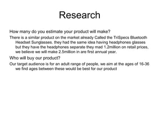 Research
How many do you estimate your product will make?
There is a similar product on the market already Called the TriSpecs Bluetooth
Headset Sunglasses. they had the same idea having headphones glasses
but they have the headphones separate they mad 1.2million on retail prices,
we believe we will make 2.5million in are first annual year.
Who will buy our product?
Our target audience is for an adult range of people, we aim at the ages of 16-36
we find ages between these would be best for our product
 