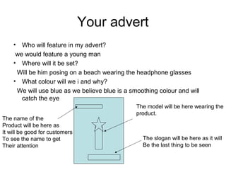 Your advert
? Who will feature in my advert?
we would feature a young man
? Where will it be set?
Will be him posing on a beach wearing the headphone glasses
? What colour will we i and why?
We will use blue as we believe blue is a smoothing colour and will
catch the eye
The slogan will be here as it will
Be the last thing to be seen
The model will be here wearing the
product.
The name of the
Product will be here as
It will be good for customers
To see the name to get
Their attention
 