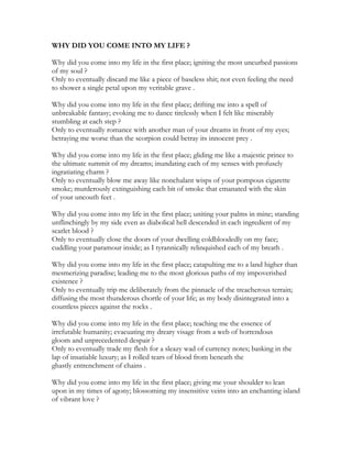 WHY DID YOU COME INTO MY LIFE ?
Why did you come into my life in the first place; igniting the most uncurbed passions
of my soul ?
Only to eventually discard me like a piece of baseless shit; not even feeling the need
to shower a single petal upon my veritable grave .
Why did you come into my life in the first place; drifting me into a spell of
unbreakable fantasy; evoking me to dance tirelessly when I felt like miserably
stumbling at each step ?
Only to eventually romance with another man of your dreams in front of my eyes;
betraying me worse than the scorpion could betray its innocent prey .
Why did you come into my life in the first place; gliding me like a majestic prince to
the ultimate summit of my dreams; inundating each of my senses with profusely
ingratiating charm ?
Only to eventually blow me away like nonchalant wisps of your pompous cigarette
smoke; murderously extinguishing each bit of smoke that emanated with the skin
of your uncouth feet .
Why did you come into my life in the first place; uniting your palms in mine; standing
unflinchingly by my side even as diabolical hell descended in each ingredient of my
scarlet blood ?
Only to eventually close the doors of your dwelling coldbloodedly on my face;
cuddling your paramour inside; as I tyrannically relinquished each of my breath .
Why did you come into my life in the first place; catapulting me to a land higher than
mesmerizing paradise; leading me to the most glorious paths of my impoverished
existence ?
Only to eventually trip me deliberately from the pinnacle of the treacherous terrain;
diffusing the most thunderous chortle of your life; as my body disintegrated into a
countless pieces against the rocks .
Why did you come into my life in the first place; teaching me the essence of
irrefutable humanity; evacuating my dreary visage from a web of horrendous
gloom and unprecedented despair ?
Only to eventually trade my flesh for a sleazy wad of currency notes; basking in the
lap of insatiable luxury; as I rolled tears of blood from beneath the
ghastly entrenchment of chains .
Why did you come into my life in the first place; giving me your shoulder to lean
upon in my times of agony; blossoming my insensitive veins into an enchanting island
of vibrant love ?
 