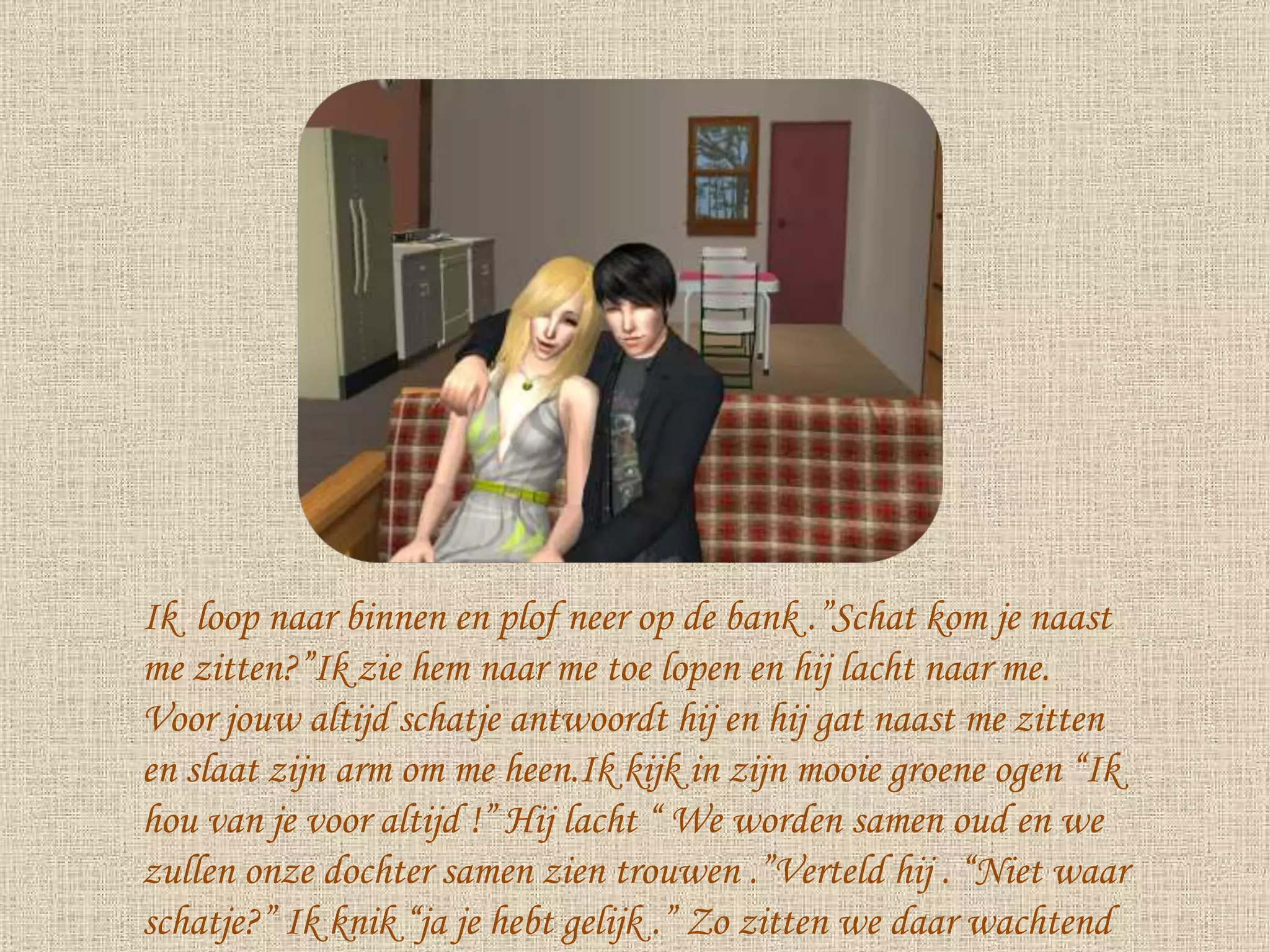 Ik  loop naar binnen en plof neer op de bank .”Schat kom je naast me zitten?”Ik zie hem naar me toe lopen en hij lacht naar me. Voor jouw altijd schatje antwoordt hij en hij gat naast me zitten en slaat zijn arm om me heen.Ik kijk in zijn mooie groene ogen “Ik hou van je voor altijd !” Hij lacht “ We worden samen oud en we zullen onze dochter samen zien trouwen .”Verteld hij . “Niet waar schatje?” Ik knik “ja je hebt gelijk .” Zo zitten we daar wachtend tot Melany gaat slapen . 
