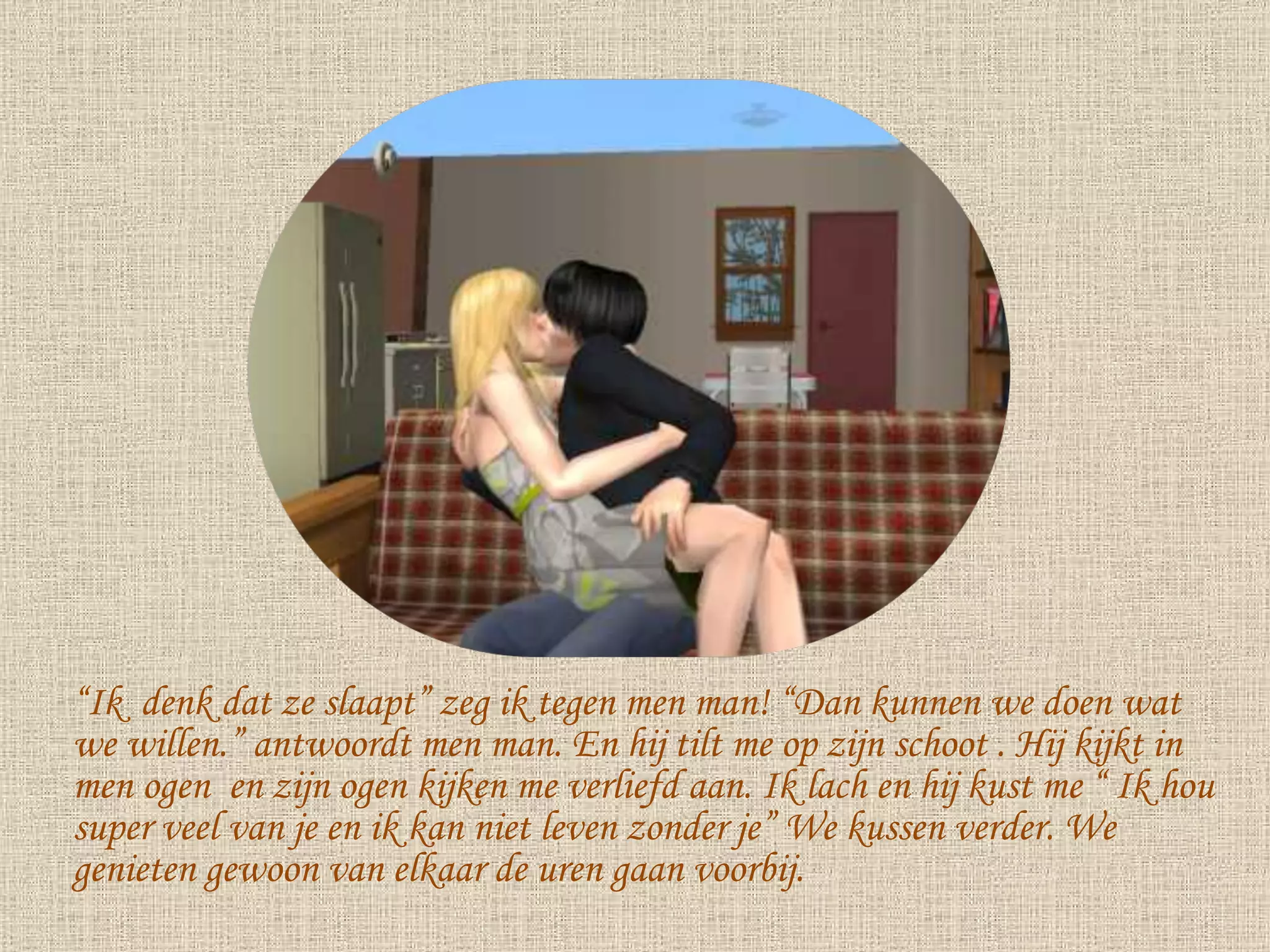 “ Ik  denk dat ze slaapt” zeg ik tegen men man! “Dan kunnen we doen wat we willen.” antwoordt men man. En hij tilt me op zijn schoot . Hij kijkt in men ogen  en zijn ogen kijken me verliefd aan. Ik lach en hij kust me “ Ik hou super veel van je en ik kan niet leven zonder je” We kussen verder. We genieten gewoon van elkaar de uren gaan voorbij. 