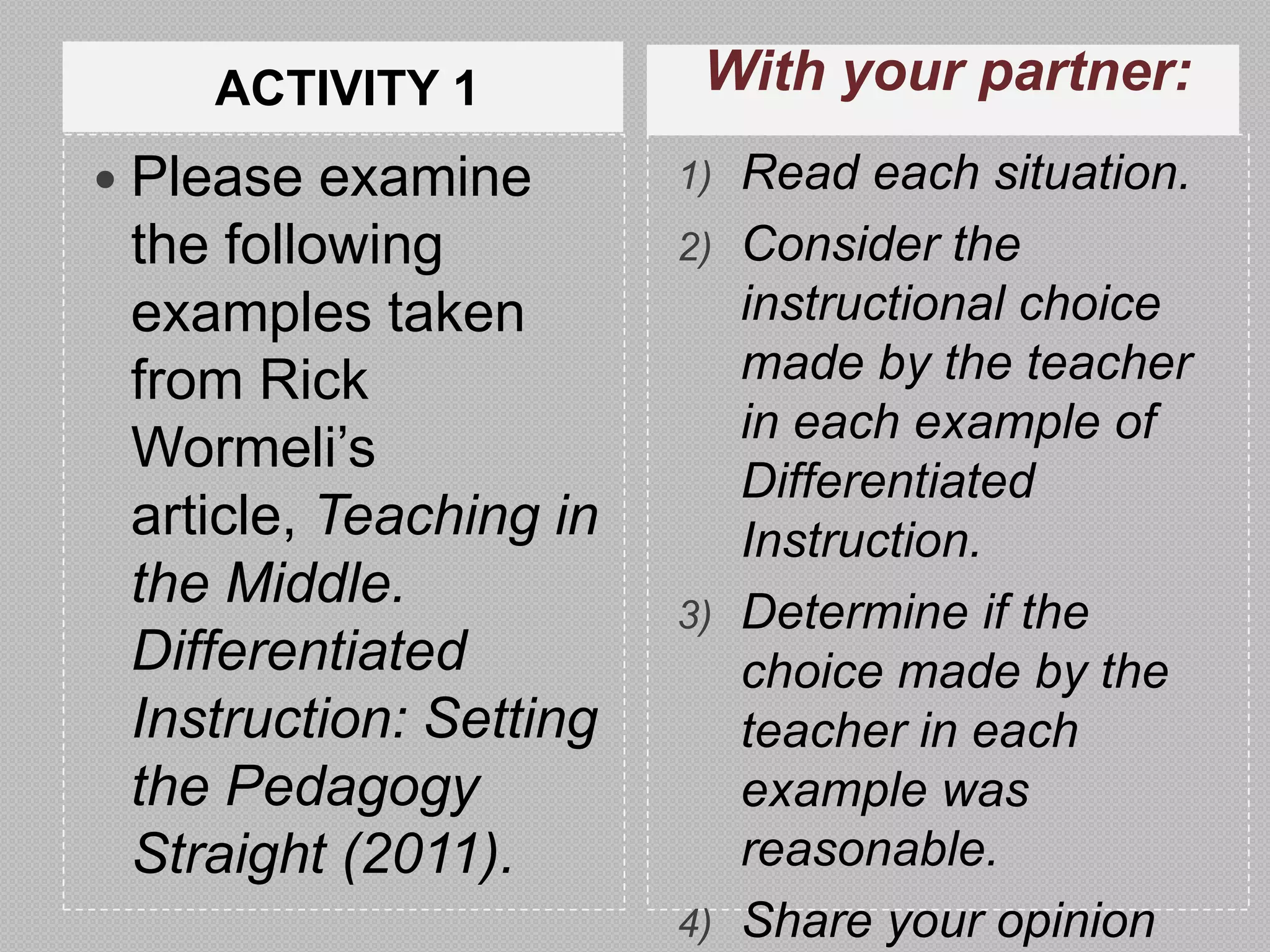 ACTIVITY 1           With your partner:
 Please  examine       1) Read each situation.
 the following          2) Consider the
 examples taken            instructional choice
 from Rick                 made by the teacher
                           in each example of
 Wormeli’s
                           Differentiated
 article, Teaching in      Instruction.
 the Middle.            3) Determine if the
 Differentiated            choice made by the
 Instruction: Setting      teacher in each
 the Pedagogy              example was
 Straight (2011).          reasonable.
                        4) Share your opinion
 