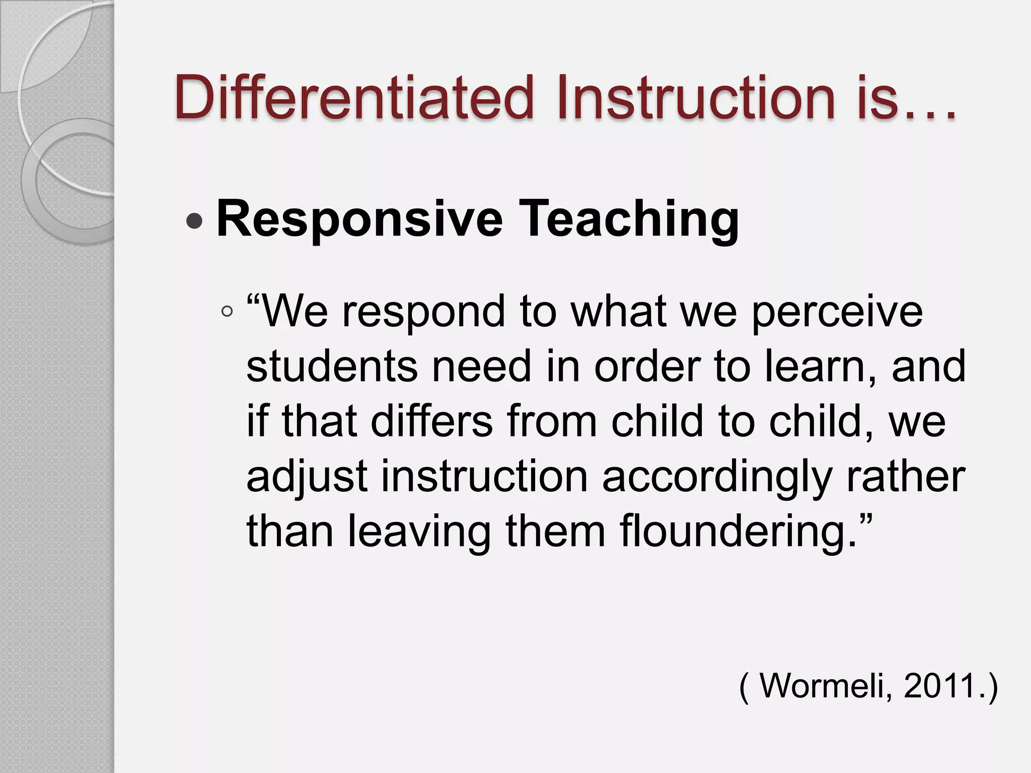 Differentiated Instruction is…
 Responsive     Teaching
 ◦ “We respond to what we perceive
   students need in order to learn, and
   if that differs from child to child, we
   adjust instruction accordingly rather
   than leaving them floundering.”


                             ( Wormeli, 2011.)
 