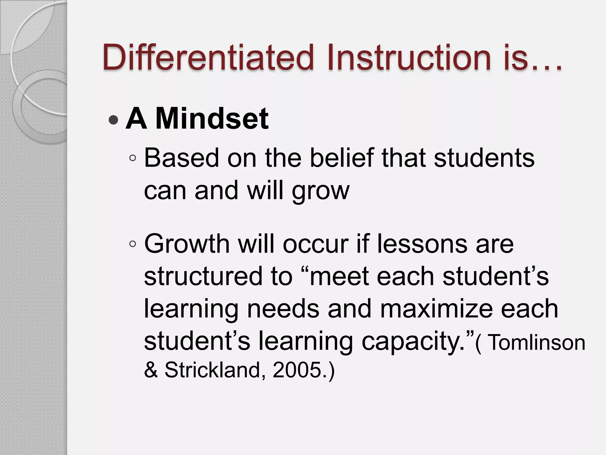 Differentiated Instruction is…
 A Mindset
 ◦ Based on the belief that students
   can and will grow
 ◦ Growth will occur if lessons are
   structured to “meet each student’s
   learning needs and maximize each
   student’s learning capacity.”( Tomlinson
  & Strickland, 2005.)
 