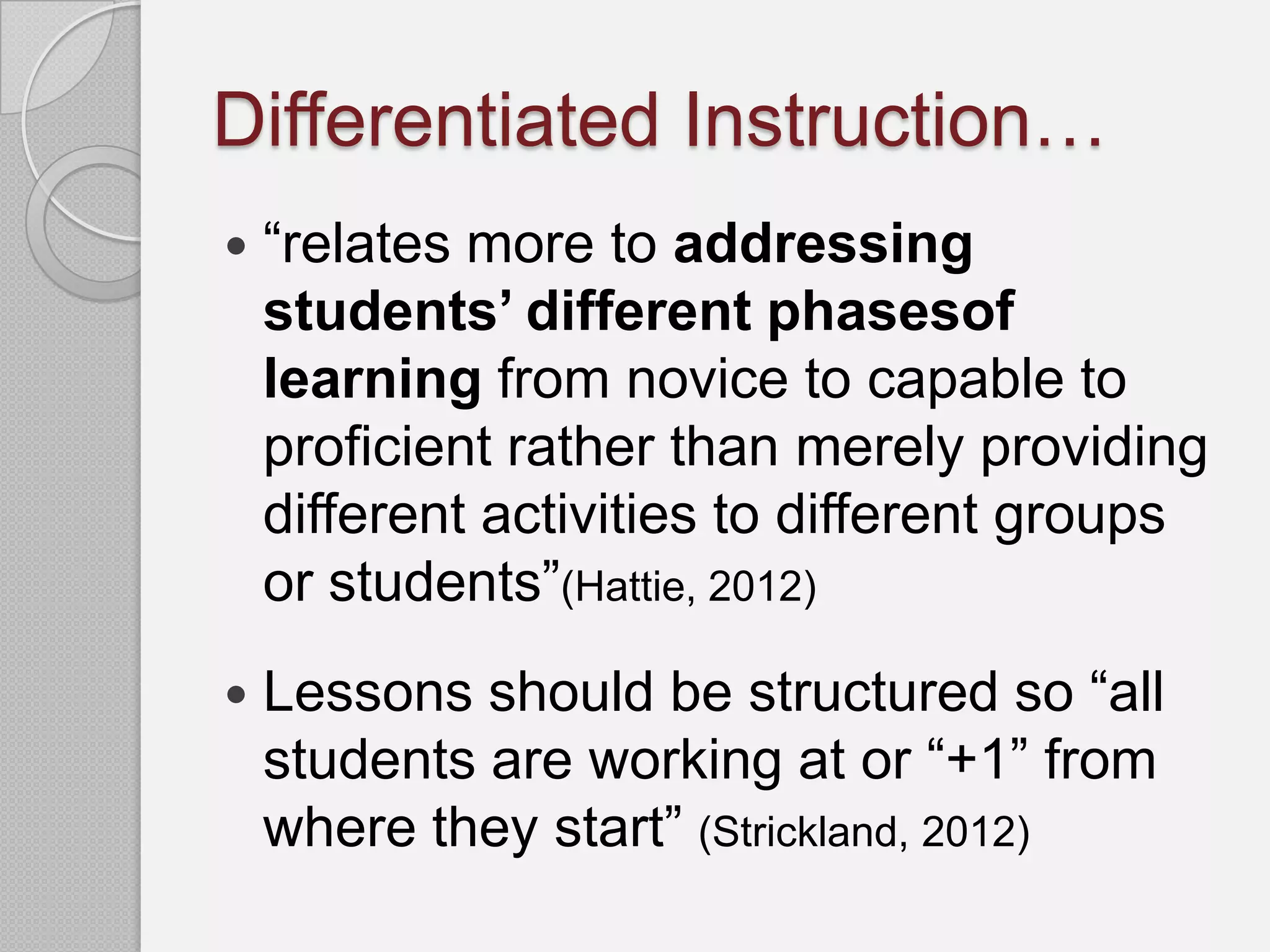 Differentiated Instruction…
   “relates more to addressing
    students’ different phasesof
    learning from novice to capable to
    proficient rather than merely providing
    different activities to different groups
    or students”(Hattie, 2012)
   Lessons should be structured so “all
    students are working at or “+1” from
    where they start” (Strickland, 2012)
 