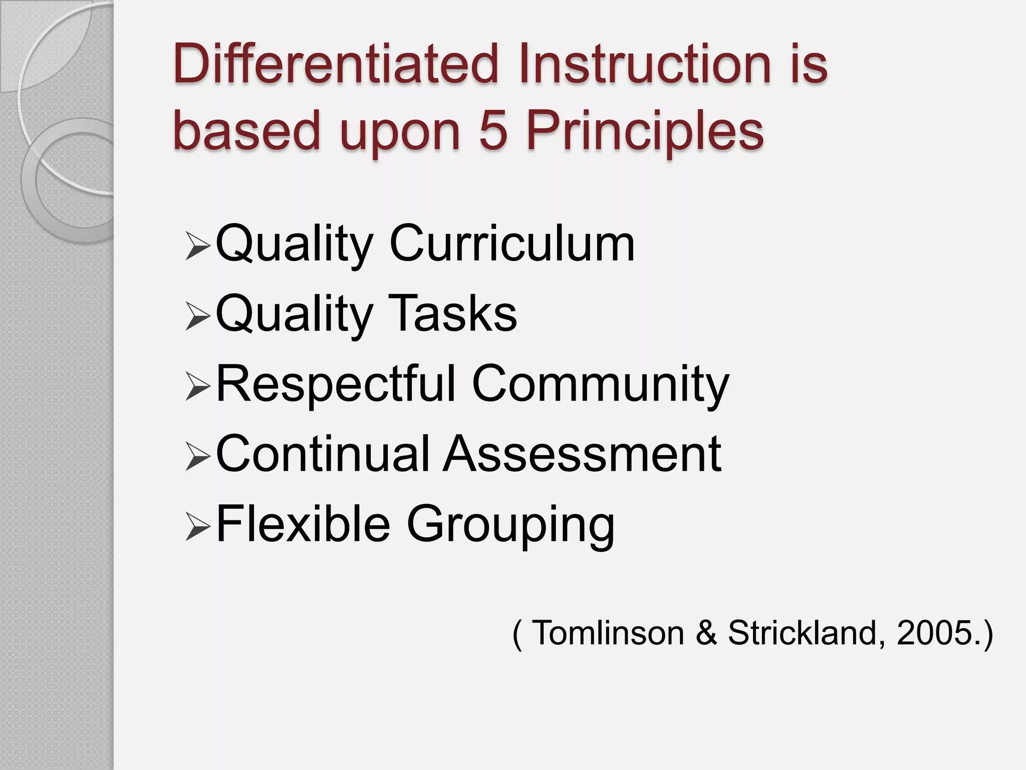 Differentiated Instruction is
based upon 5 Principles

Quality Curriculum
Quality Tasks
Respectful Community
Continual Assessment
Flexible Grouping

              ( Tomlinson & Strickland, 2005.)
 