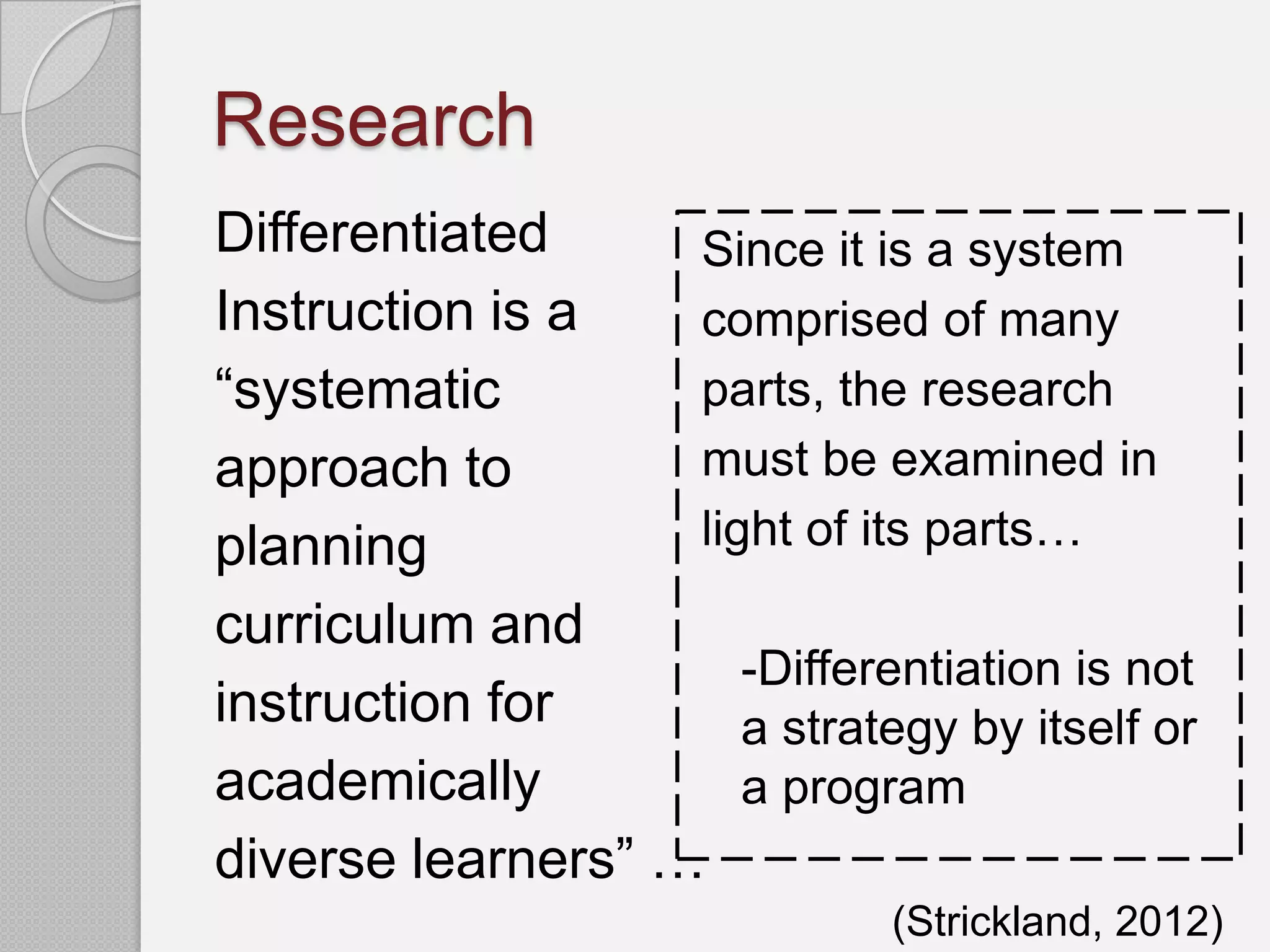 Research
Differentiated     Since it is a system
Instruction is a   comprised of many
“systematic        parts, the research
approach to        must be examined in
planning           light of its parts…
curriculum and
                      -Differentiation is not
instruction for       a strategy by itself or
academically          a program
diverse learners” …
                               (Strickland, 2012)
 