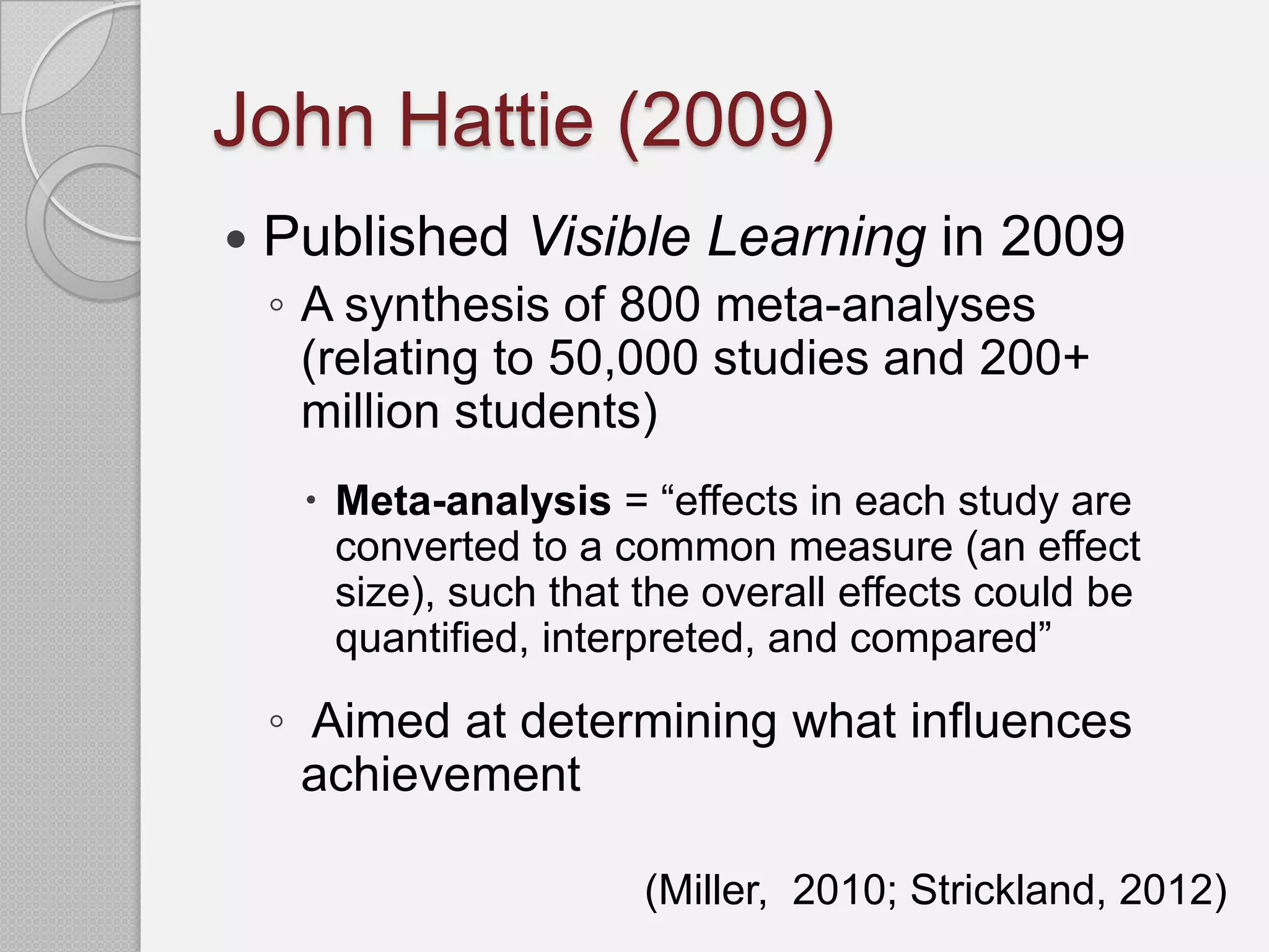John Hattie (2009)
   Published Visible Learning in 2009
    ◦ A synthesis of 800 meta-analyses
      (relating to 50,000 studies and 200+
      million students)
      Meta-analysis = “effects in each study are
       converted to a common measure (an effect
       size), such that the overall effects could be
       quantified, interpreted, and compared”

    ◦ Aimed at determining what influences
      achievement

                        (Miller, 2010; Strickland, 2012)
 