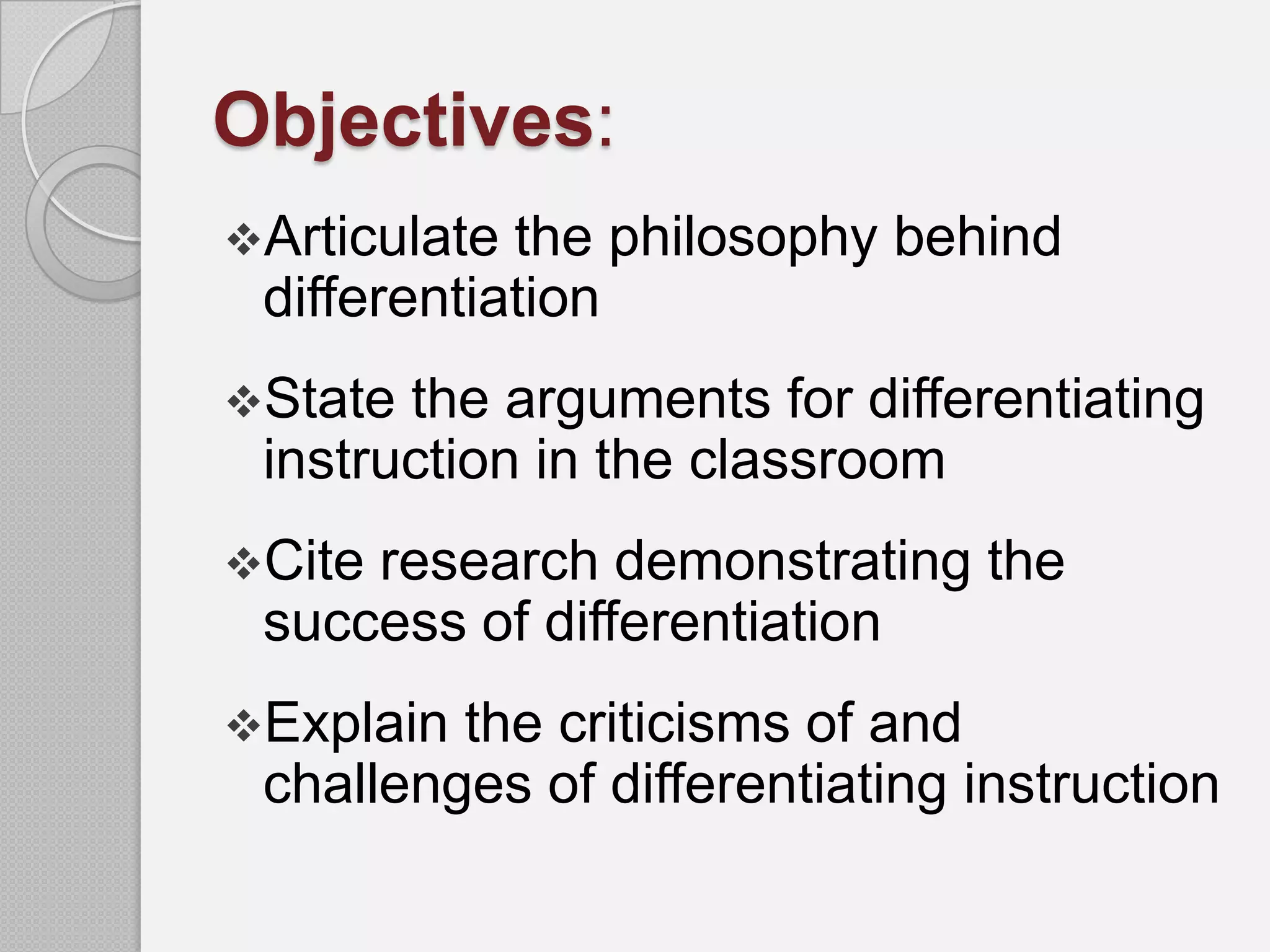 Objectives:
Articulate the philosophy behind
 differentiation
State the arguments for differentiating
 instruction in the classroom
Citeresearch demonstrating the
 success of differentiation
Explain the criticisms of and
 challenges of differentiating instruction
 