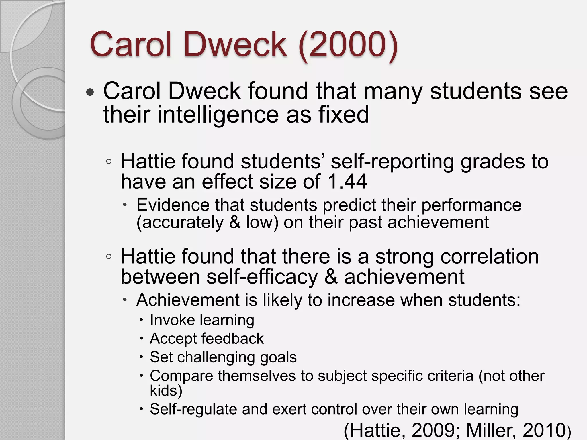 Carol Dweck (2000)
   Carol Dweck found that many students see
    their intelligence as fixed
    ◦ Hattie found students’ self-reporting grades to
      have an effect size of 1.44
      Evidence that students predict their performance
       (accurately & low) on their past achievement
    ◦ Hattie found that there is a strong correlation
      between self-efficacy & achievement
      Achievement is likely to increase when students:
        Invoke learning
        Accept feedback
        Set challenging goals
        Compare themselves to subject specific criteria (not other
         kids)
        Self-regulate and exert control over their own learning
                                     (Hattie, 2009; Miller, 2010)
 