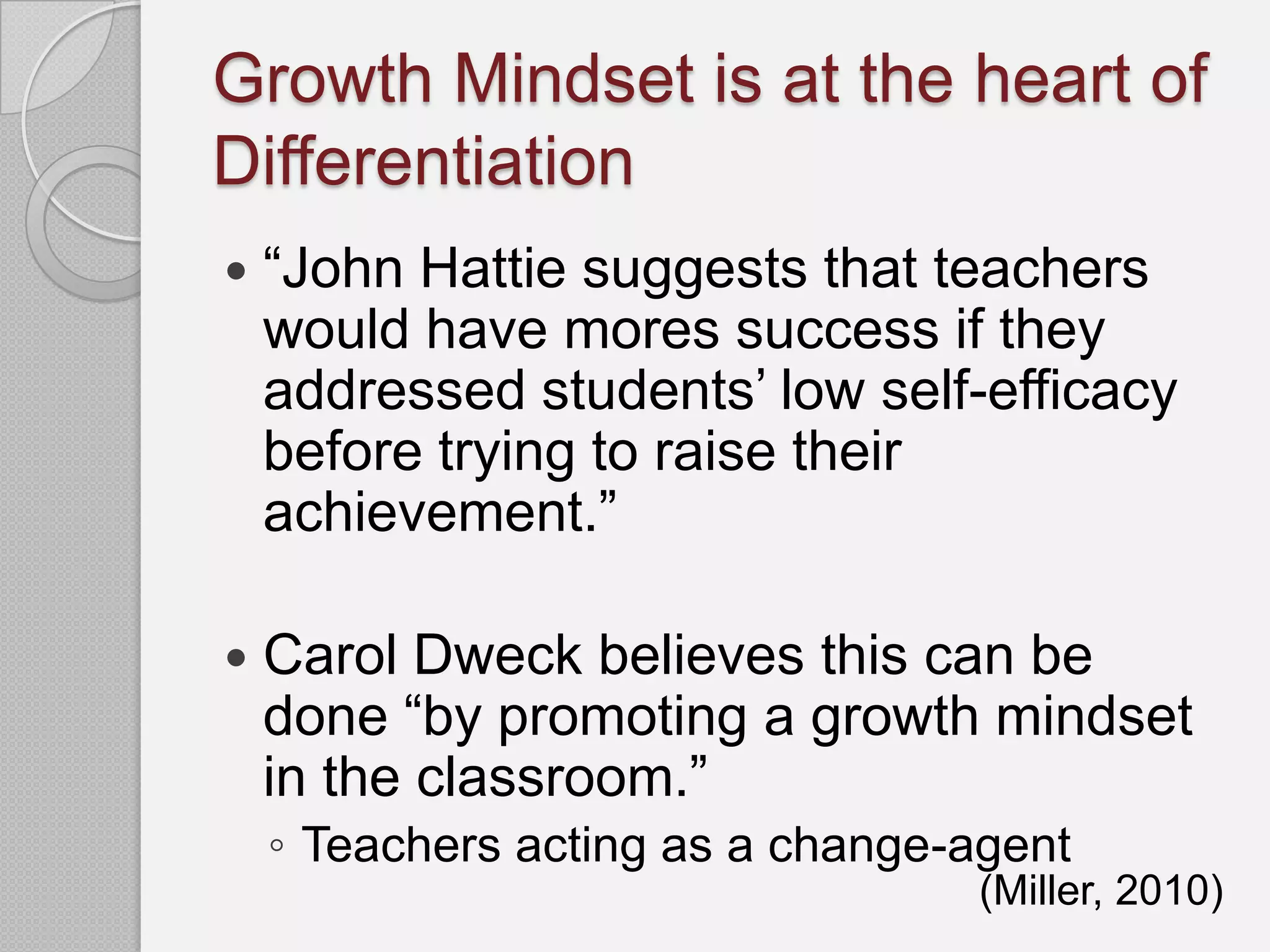 Growth Mindset is at the heart of
Differentiation
   “John Hattie suggests that teachers
    would have mores success if they
    addressed students’ low self-efficacy
    before trying to raise their
    achievement.”

   Carol Dweck believes this can be
    done “by promoting a growth mindset
    in the classroom.”
    ◦ Teachers acting as a change-agent
                                  (Miller, 2010)
 