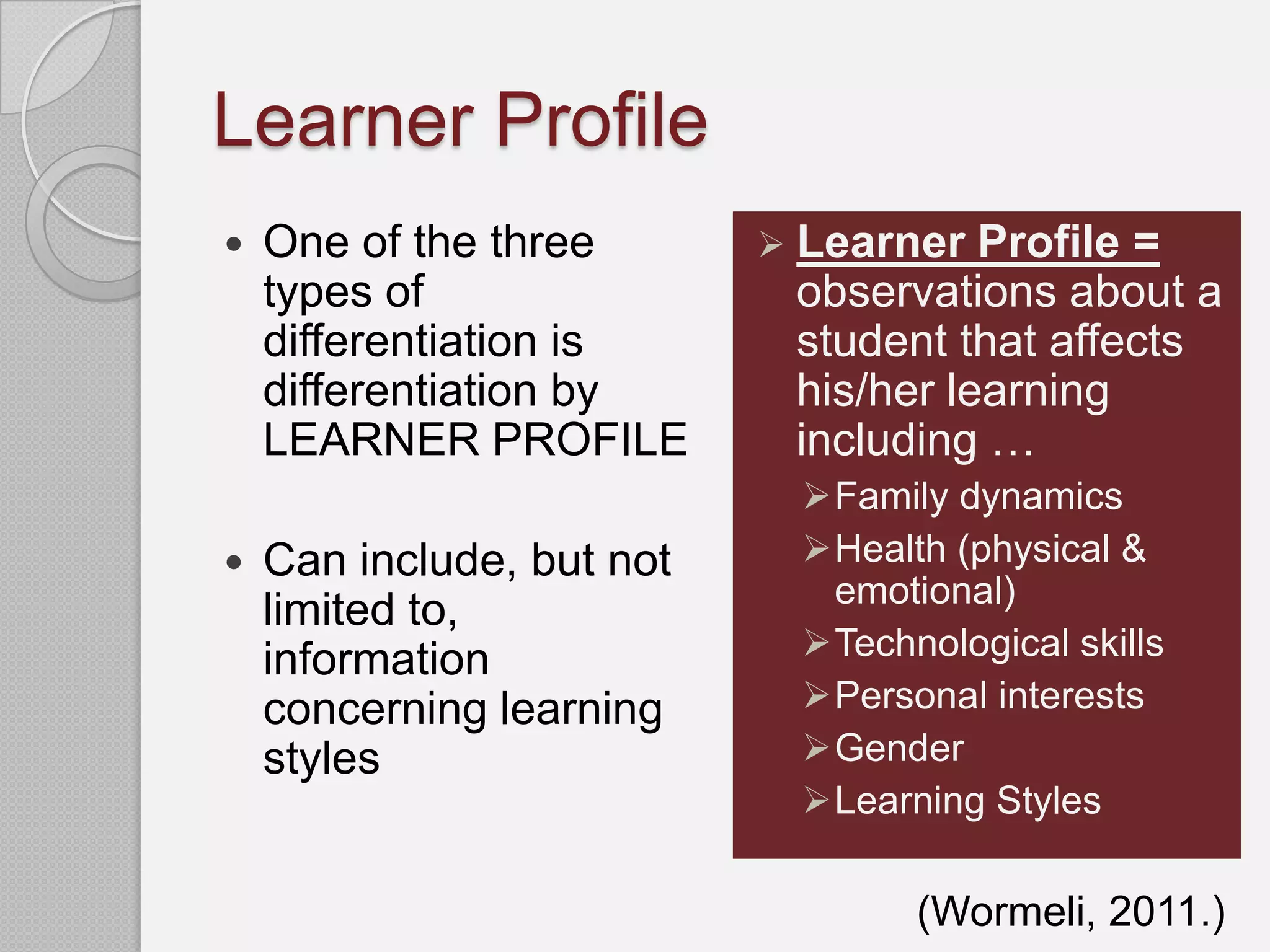 Learner Profile
   One of the three        Learner  Profile =
    types of                observations about a
    differentiation is      student that affects
    differentiation by      his/her learning
    LEARNER PROFILE         including …
                            Family dynamics
   Can include, but not    Health (physical &
                             emotional)
    limited to,
    information             Technological skills
    concerning learning     Personal interests
    styles                  Gender
                            Learning Styles

                                  (Wormeli, 2011.)
 