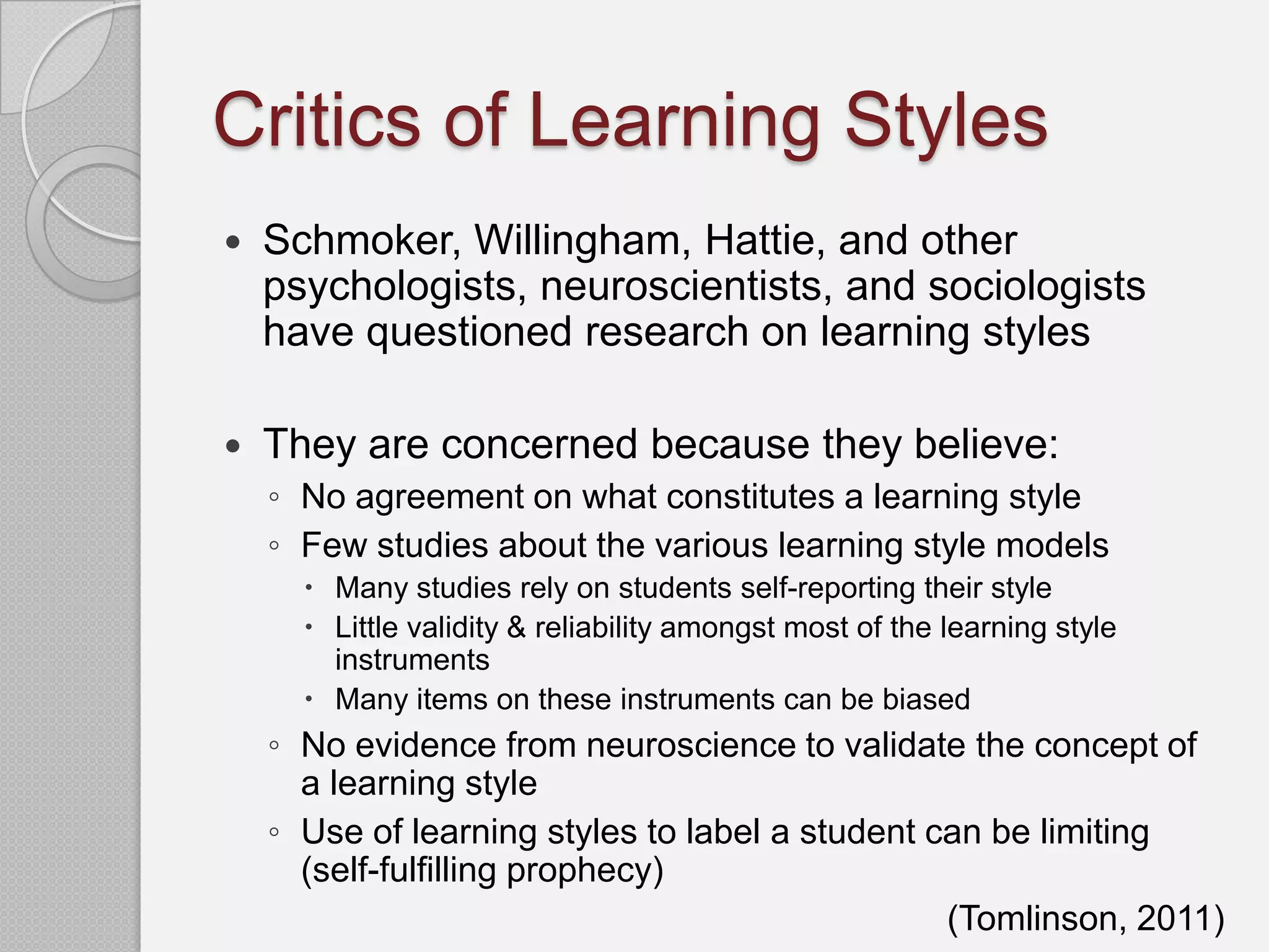 Critics of Learning Styles
   Schmoker, Willingham, Hattie, and other
    psychologists, neuroscientists, and sociologists
    have questioned research on learning styles

   They are concerned because they believe:
    ◦ No agreement on what constitutes a learning style
    ◦ Few studies about the various learning style models
       Many studies rely on students self-reporting their style
       Little validity & reliability amongst most of the learning style
        instruments
       Many items on these instruments can be biased
    ◦ No evidence from neuroscience to validate the concept of
      a learning style
    ◦ Use of learning styles to label a student can be limiting
      (self-fulfilling prophecy)
                                                 (Tomlinson, 2011)
 