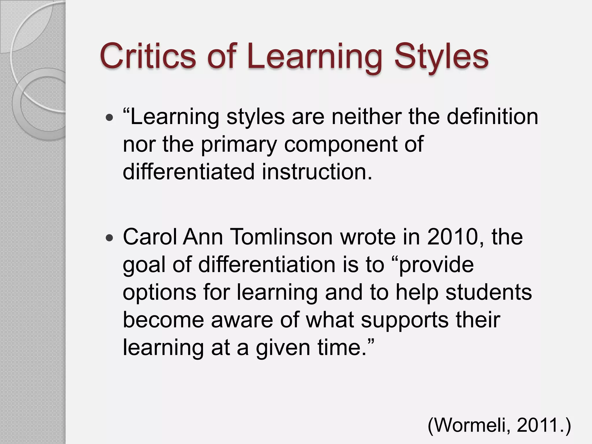 Critics of Learning Styles
   “Learning styles are neither the definition
    nor the primary component of
    differentiated instruction.

   Carol Ann Tomlinson wrote in 2010, the
    goal of differentiation is to “provide
    options for learning and to help students
    become aware of what supports their
    learning at a given time.”


                                   (Wormeli, 2011.)
 