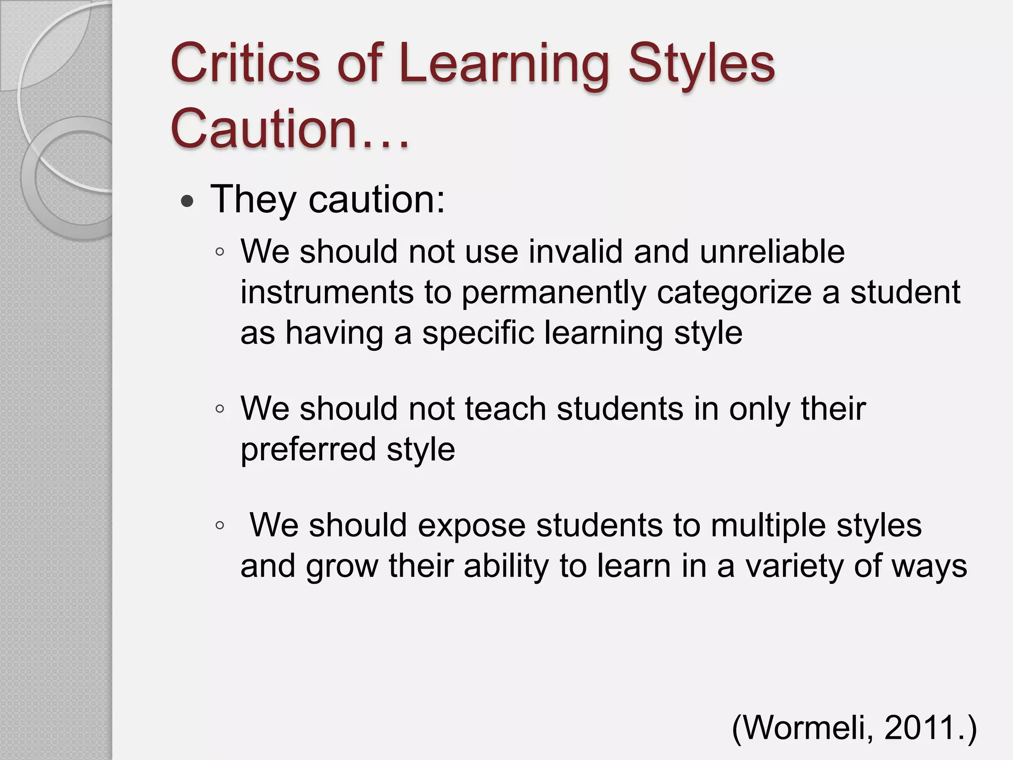 Critics of Learning Styles
Caution…
   They caution:
    ◦ We should not use invalid and unreliable
      instruments to permanently categorize a student
      as having a specific learning style

    ◦ We should not teach students in only their
      preferred style

    ◦ We should expose students to multiple styles
      and grow their ability to learn in a variety of ways



                                         (Wormeli, 2011.)
 