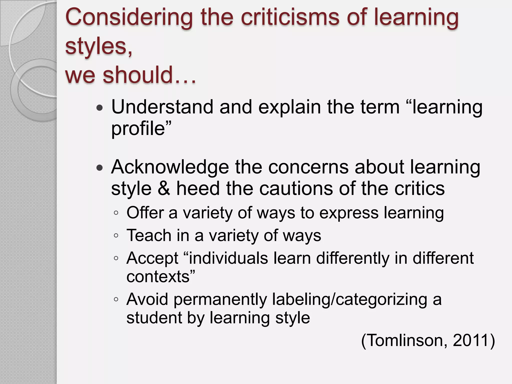 Considering the criticisms of learning
styles,
we should…
     Understand and explain the term “learning
      profile”
     Acknowledge the concerns about learning
      style & heed the cautions of the critics
      ◦ Offer a variety of ways to express learning
      ◦ Teach in a variety of ways
      ◦ Accept “individuals learn differently in different
        contexts”
      ◦ Avoid permanently labeling/categorizing a
        student by learning style
                                         (Tomlinson, 2011)
 