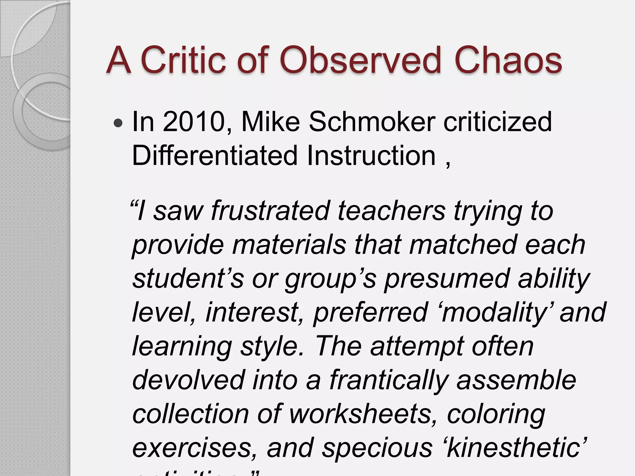 A Critic of Observed Chaos
   In 2010, Mike Schmoker criticized
    Differentiated Instruction ,
    “I saw frustrated teachers trying to
    provide materials that matched each
    student‟s or group‟s presumed ability
    level, interest, preferred „modality‟ and
    learning style. The attempt often
    devolved into a frantically assemble
    collection of worksheets, coloring
    exercises, and specious „kinesthetic‟
 