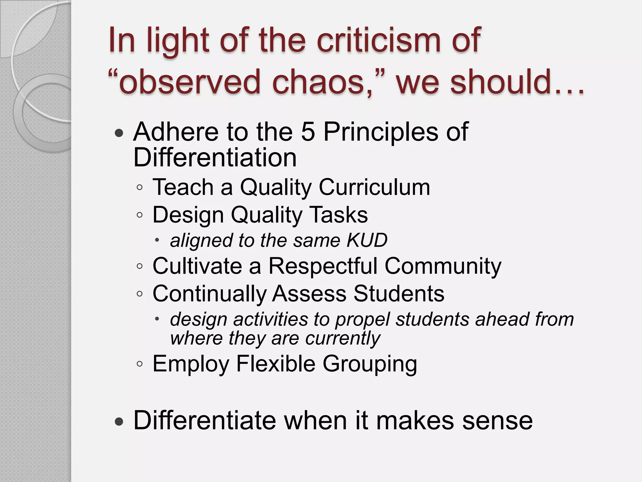 In light of the criticism of
“observed chaos,” we should…
   Adhere to the 5 Principles of
    Differentiation
    ◦ Teach a Quality Curriculum
    ◦ Design Quality Tasks
      aligned to the same KUD
    ◦ Cultivate a Respectful Community
    ◦ Continually Assess Students
      design activities to propel students ahead from
       where they are currently
    ◦ Employ Flexible Grouping

   Differentiate when it makes sense
 