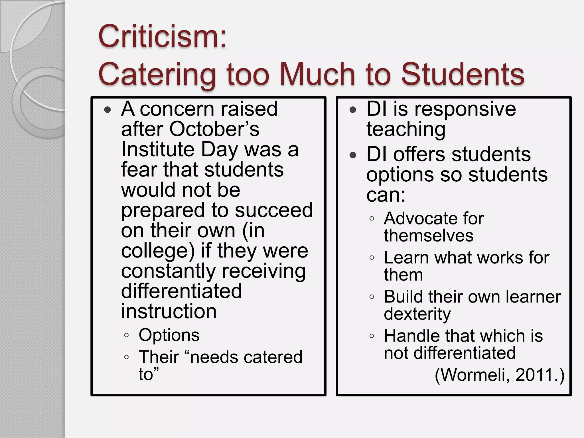 Criticism:
Catering too Much to Students
   A concern raised            DI is responsive
    after October’s              teaching
    Institute Day was a         DI offers students
    fear that students           options so students
    would not be                 can:
    prepared to succeed          ◦ Advocate for
    on their own (in               themselves
    college) if they were        ◦ Learn what works for
    constantly receiving           them
    differentiated               ◦ Build their own learner
    instruction                    dexterity
    ◦ Options                    ◦ Handle that which is
    ◦ Their “needs catered         not differentiated
      to”                                  (Wormeli, 2011.)
 