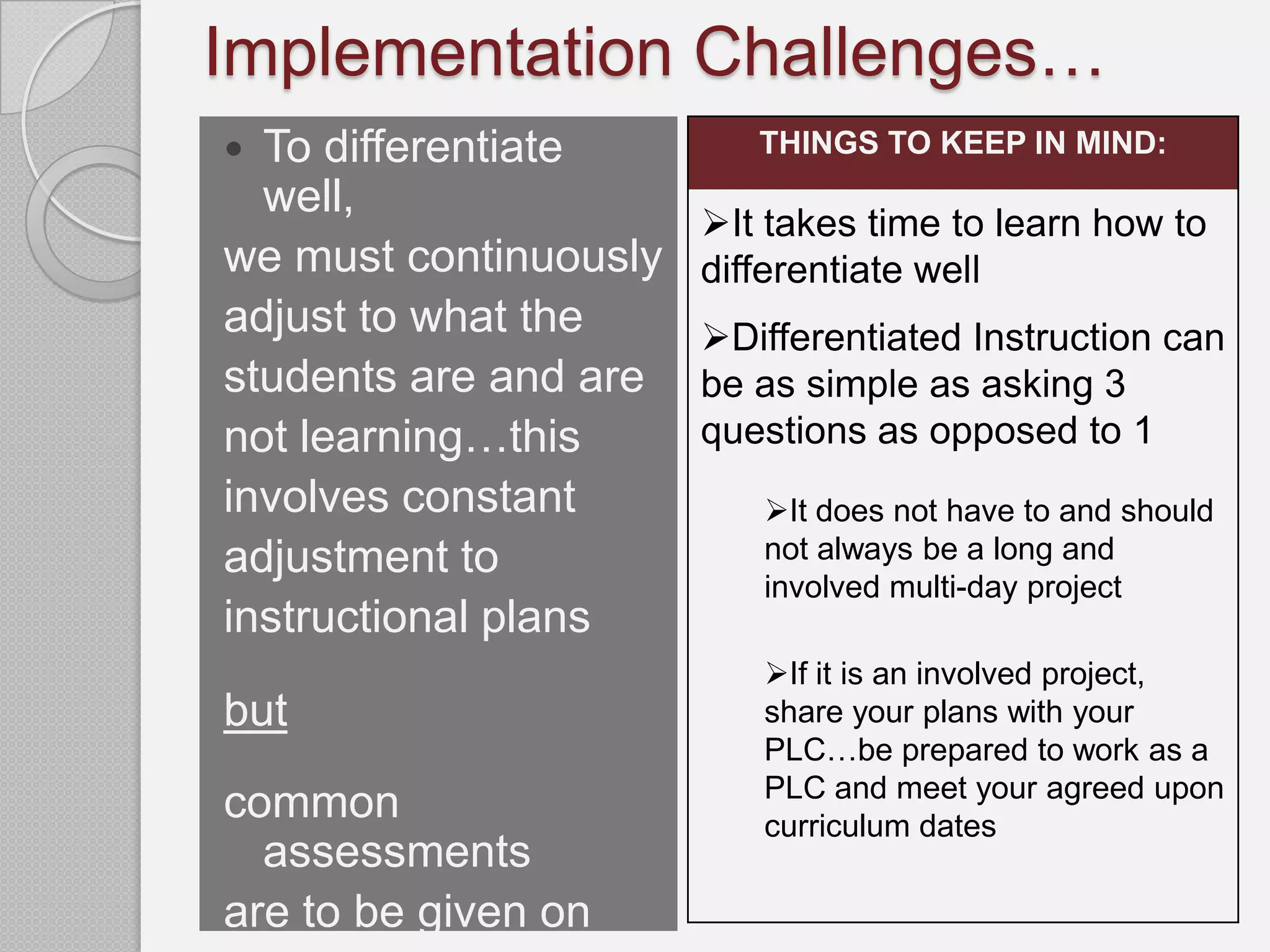 Implementation Challenges…
 To differentiate        THINGS TO KEEP IN MIND:
  well,
                       It takes time to learn how to
we must continuously   differentiate well
adjust to what the     Differentiated Instruction can
students are and are   be as simple as asking 3
not learning…this      questions as opposed to 1
involves constant         It does not have to and should
adjustment to             not always be a long and
                          involved multi-day project
instructional plans
                          If it is an involved project,
but                       share your plans with your
                          PLC…be prepared to work as a
                          PLC and meet your agreed upon
common                    curriculum dates
  assessments
are to be given on
 
