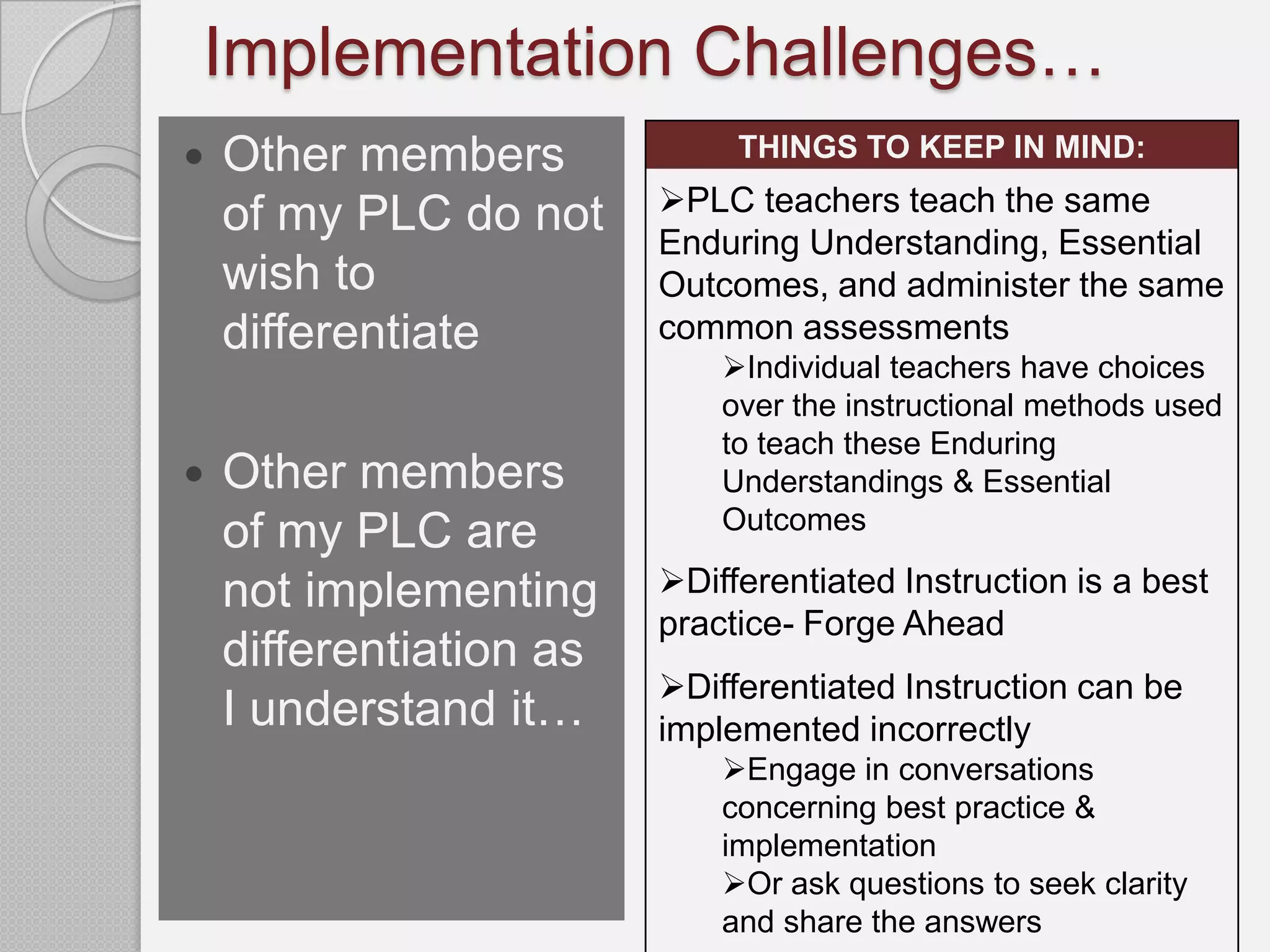 Implementation Challenges…
   Other members             THINGS TO KEEP IN MIND:
                         PLC teachers teach the same
    of my PLC do not     Enduring Understanding, Essential
    wish to              Outcomes, and administer the same
    differentiate        common assessments
                             Individual teachers have choices
                             over the instructional methods used
                             to teach these Enduring
   Other members            Understandings & Essential
                             Outcomes
    of my PLC are
    not implementing     Differentiated Instruction is a best
                         practice- Forge Ahead
    differentiation as
                         Differentiated Instruction can be
    I understand it…     implemented incorrectly
                             Engage in conversations
                             concerning best practice &
                             implementation
                             Or ask questions to seek clarity
                             and share the answers
 