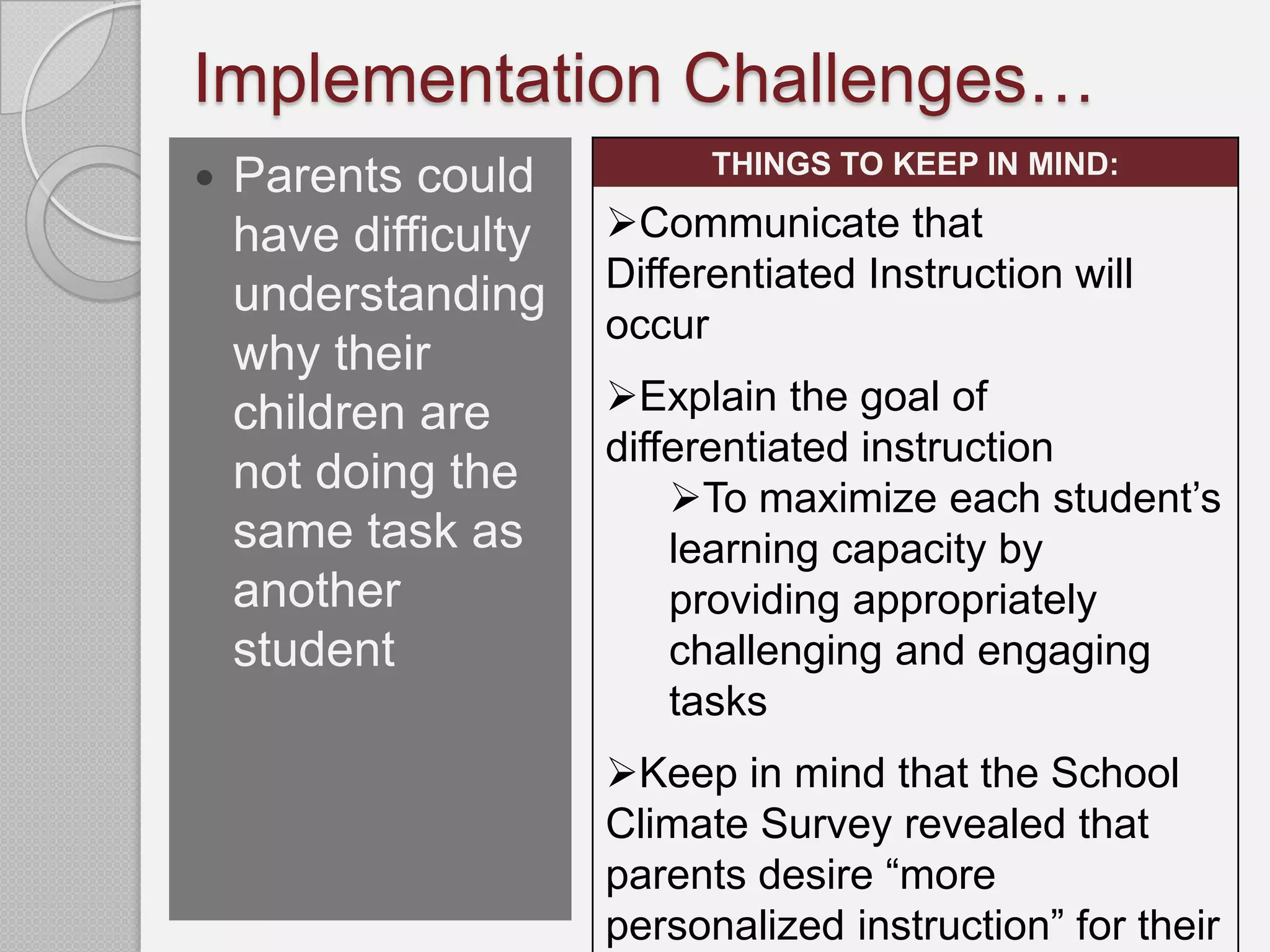Implementation Challenges…
                            THINGS TO KEEP IN MIND:
   Parents could
    have difficulty   Communicate that
                      Differentiated Instruction will
    understanding
                      occur
    why their
    children are      Explain the goal of
                      differentiated instruction
    not doing the         To maximize each student’s
    same task as          learning capacity by
    another               providing appropriately
    student               challenging and engaging
                          tasks
                      Keep in mind that the School
                      Climate Survey revealed that
                      parents desire “more
                      personalized instruction” for their
 