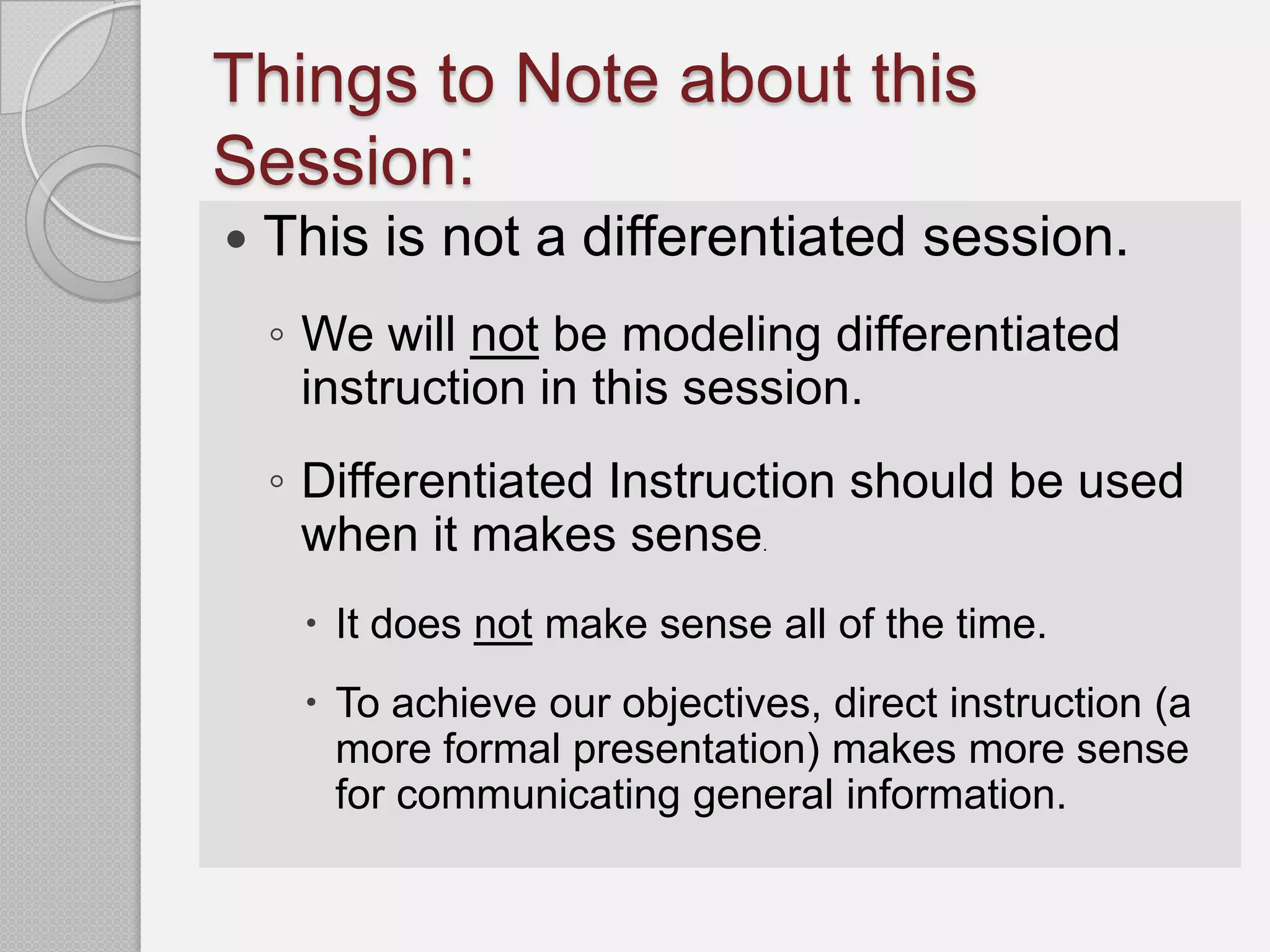 Things to Note about this
Session:
   This is not a differentiated session.
    ◦ We will not be modeling differentiated
      instruction in this session.
    ◦ Differentiated Instruction should be used
      when it makes sense     .



      It does not make sense all of the time.
      To achieve our objectives, direct instruction (a
       more formal presentation) makes more sense
       for communicating general information.
 