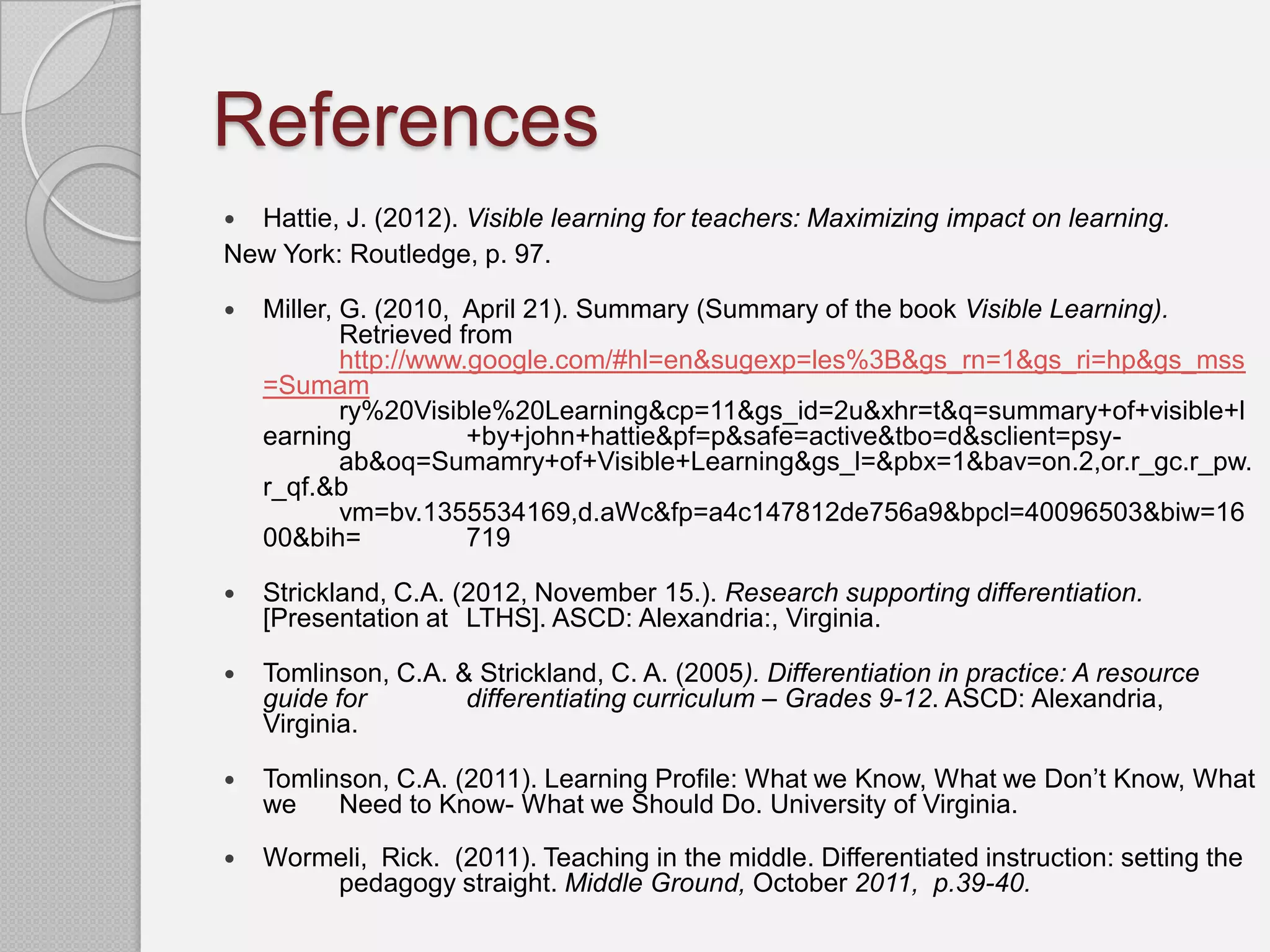 References
 Hattie, J. (2012). Visible learning for teachers: Maximizing impact on learning.
New York: Routledge, p. 97.

   Miller, G. (2010, April 21). Summary (Summary of the book Visible Learning).
            Retrieved from
            http://www.google.com/#hl=en&sugexp=les%3B&gs_rn=1&gs_ri=hp&gs_mss
    =Sumam
            ry%20Visible%20Learning&cp=11&gs_id=2u&xhr=t&q=summary+of+visible+l
    earning            +by+john+hattie&pf=p&safe=active&tbo=d&sclient=psy-
            ab&oq=Sumamry+of+Visible+Learning&gs_l=&pbx=1&bav=on.2,or.r_gc.r_pw.
    r_qf.&b
            vm=bv.1355534169,d.aWc&fp=a4c147812de756a9&bpcl=40096503&biw=16
    00&bih=            719

   Strickland, C.A. (2012, November 15.). Research supporting differentiation.
    [Presentation at LTHS]. ASCD: Alexandria:, Virginia.

   Tomlinson, C.A. & Strickland, C. A. (2005). Differentiation in practice: A resource
    guide for        differentiating curriculum – Grades 9-12. ASCD: Alexandria,
    Virginia.

   Tomlinson, C.A. (2011). Learning Profile: What we Know, What we Don’t Know, What
    we    Need to Know- What we Should Do. University of Virginia.

   Wormeli, Rick. (2011). Teaching in the middle. Differentiated instruction: setting the
        pedagogy straight. Middle Ground, October 2011, p.39-40.
 