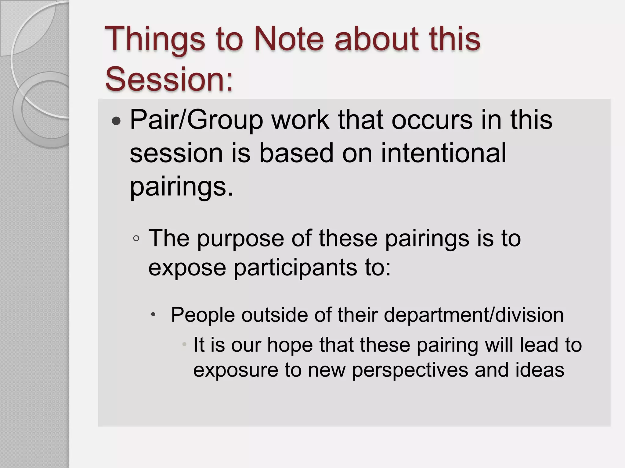 Things to Note about this
Session:
   Pair/Group work that occurs in this
    session is based on intentional
    pairings.
    ◦ The purpose of these pairings is to
      expose participants to:
      People outside of their department/division
         It is our hope that these pairing will lead to
          exposure to new perspectives and ideas
 