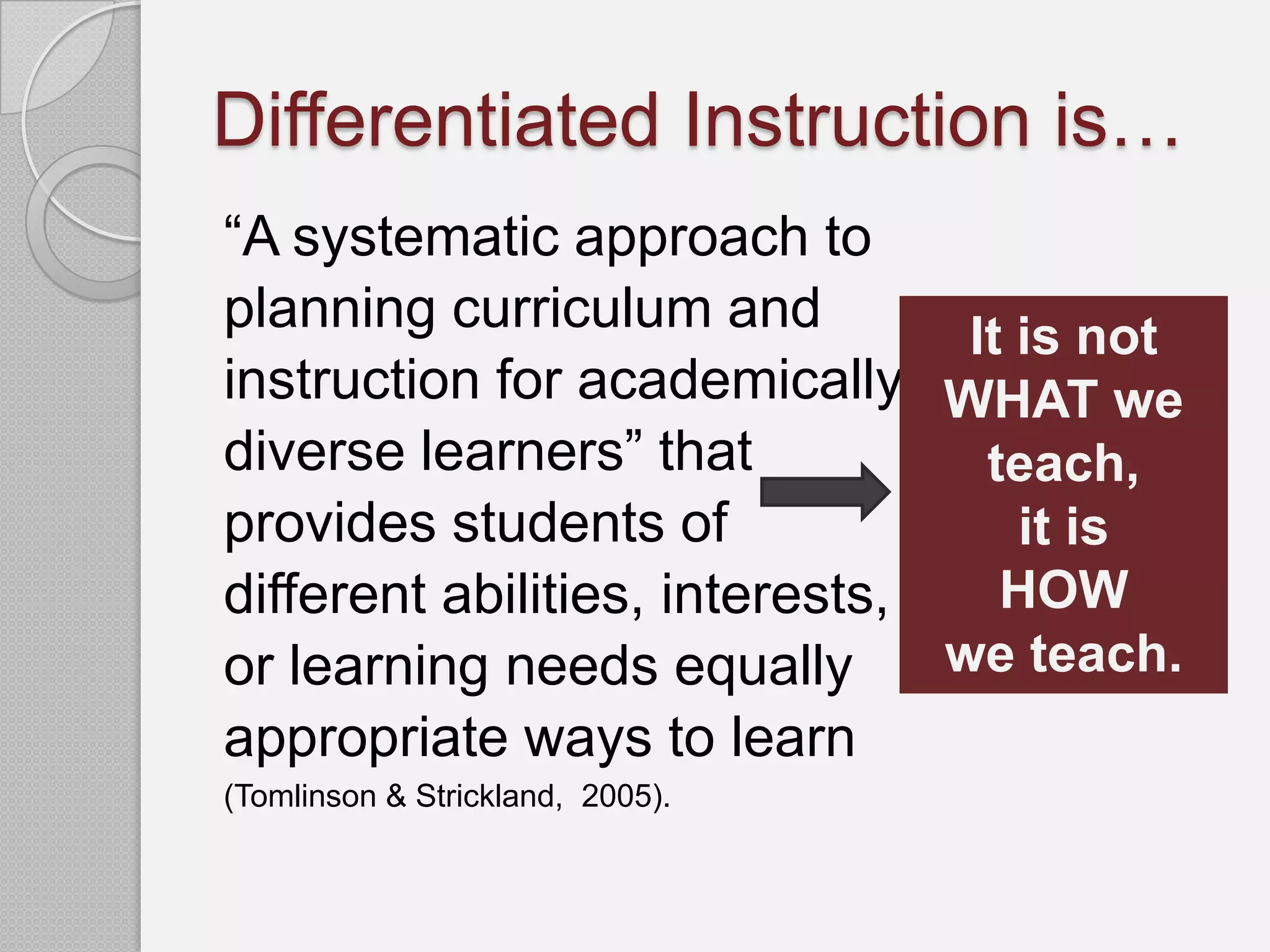 Differentiated Instruction is…
“A systematic approach to
planning curriculum and          It is not
instruction for academically WHAT we
diverse learners” that            teach,
provides students of                it is
different abilities, interests,    HOW
or learning needs equally       we teach.
appropriate ways to learn
(Tomlinson & Strickland, 2005).
 