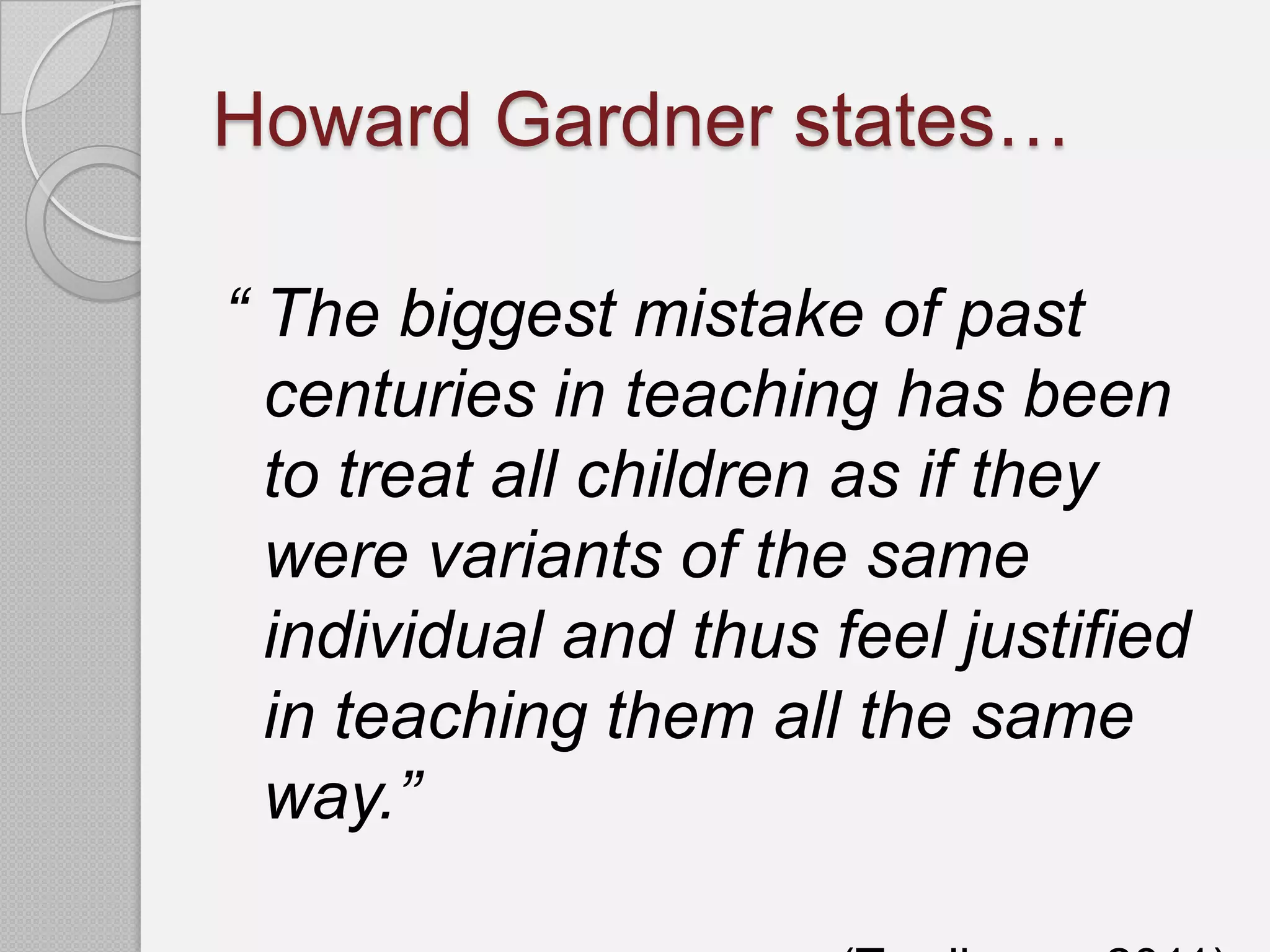 Howard Gardner states…

“ The biggest mistake of past
  centuries in teaching has been
  to treat all children as if they
  were variants of the same
  individual and thus feel justified
  in teaching them all the same
  way.”
 