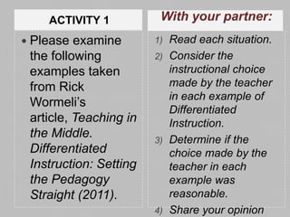 ACTIVITY 1           With your partner:
 Please  examine       1) Read each situation.
 the following          2) Consider the
 examples taken            instructional choice
 from Rick                 made by the teacher
                           in each example of
 Wormeli’s
                           Differentiated
 article, Teaching in      Instruction.
 the Middle.            3) Determine if the
 Differentiated            choice made by the
 Instruction: Setting      teacher in each
 the Pedagogy              example was
 Straight (2011).          reasonable.
                        4) Share your opinion
 
