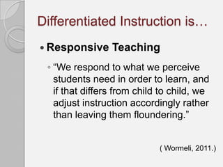 Differentiated Instruction is…
 Responsive     Teaching
 ◦ “We respond to what we perceive
   students need in order to learn, and
   if that differs from child to child, we
   adjust instruction accordingly rather
   than leaving them floundering.”


                             ( Wormeli, 2011.)
 
