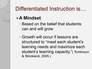 Differentiated Instruction is…
 A Mindset
 ◦ Based on the belief that students
   can and will grow
 ◦ Growth will occur if lessons are
   structured to “meet each student’s
   learning needs and maximize each
   student’s learning capacity.”( Tomlinson
  & Strickland, 2005.)
 