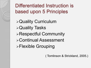 Differentiated Instruction is
based upon 5 Principles

Quality Curriculum
Quality Tasks
Respectful Community
Continual Assessment
Flexible Grouping

              ( Tomlinson & Strickland, 2005.)
 