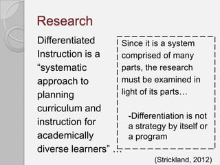 Research
Differentiated     Since it is a system
Instruction is a   comprised of many
“systematic        parts, the research
approach to        must be examined in
planning           light of its parts…
curriculum and
                      -Differentiation is not
instruction for       a strategy by itself or
academically          a program
diverse learners” …
                               (Strickland, 2012)
 