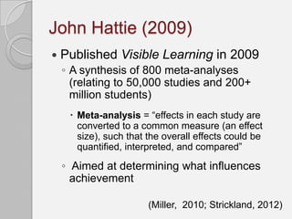 John Hattie (2009)
   Published Visible Learning in 2009
    ◦ A synthesis of 800 meta-analyses
      (relating to 50,000 studies and 200+
      million students)
      Meta-analysis = “effects in each study are
       converted to a common measure (an effect
       size), such that the overall effects could be
       quantified, interpreted, and compared”

    ◦ Aimed at determining what influences
      achievement

                        (Miller, 2010; Strickland, 2012)
 