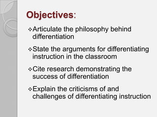 Objectives:
Articulate the philosophy behind
 differentiation
State the arguments for differentiating
 instruction in the classroom
Citeresearch demonstrating the
 success of differentiation
Explain the criticisms of and
 challenges of differentiating instruction
 
