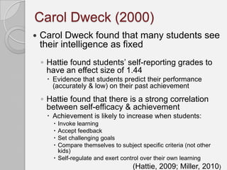 Carol Dweck (2000)
   Carol Dweck found that many students see
    their intelligence as fixed
    ◦ Hattie found students’ self-reporting grades to
      have an effect size of 1.44
      Evidence that students predict their performance
       (accurately & low) on their past achievement
    ◦ Hattie found that there is a strong correlation
      between self-efficacy & achievement
      Achievement is likely to increase when students:
        Invoke learning
        Accept feedback
        Set challenging goals
        Compare themselves to subject specific criteria (not other
         kids)
        Self-regulate and exert control over their own learning
                                     (Hattie, 2009; Miller, 2010)
 