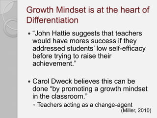 Growth Mindset is at the heart of
Differentiation
   “John Hattie suggests that teachers
    would have mores success if they
    addressed students’ low self-efficacy
    before trying to raise their
    achievement.”

   Carol Dweck believes this can be
    done “by promoting a growth mindset
    in the classroom.”
    ◦ Teachers acting as a change-agent
                                  (Miller, 2010)
 