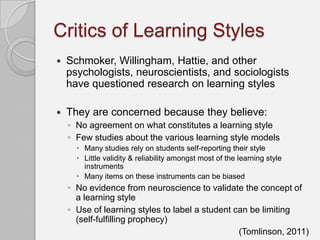 Critics of Learning Styles
   Schmoker, Willingham, Hattie, and other
    psychologists, neuroscientists, and sociologists
    have questioned research on learning styles

   They are concerned because they believe:
    ◦ No agreement on what constitutes a learning style
    ◦ Few studies about the various learning style models
       Many studies rely on students self-reporting their style
       Little validity & reliability amongst most of the learning style
        instruments
       Many items on these instruments can be biased
    ◦ No evidence from neuroscience to validate the concept of
      a learning style
    ◦ Use of learning styles to label a student can be limiting
      (self-fulfilling prophecy)
                                                 (Tomlinson, 2011)
 