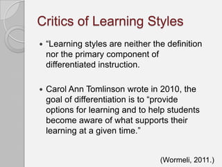 Critics of Learning Styles
   “Learning styles are neither the definition
    nor the primary component of
    differentiated instruction.

   Carol Ann Tomlinson wrote in 2010, the
    goal of differentiation is to “provide
    options for learning and to help students
    become aware of what supports their
    learning at a given time.”


                                   (Wormeli, 2011.)
 