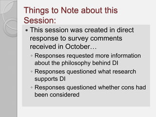 Things to Note about this
Session:
   This session was created in direct
    response to survey comments
    received in October…
    ◦ Responses requested more information
      about the philosophy behind DI
    ◦ Responses questioned what research
      supports DI
    ◦ Responses questioned whether cons had
      been considered
 