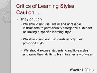 Critics of Learning Styles
Caution…
   They caution:
    ◦ We should not use invalid and unreliable
      instruments to permanently categorize a student
      as having a specific learning style

    ◦ We should not teach students in only their
      preferred style

    ◦ We should expose students to multiple styles
      and grow their ability to learn in a variety of ways



                                         (Wormeli, 2011.)
 