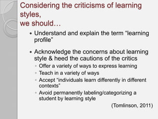 Considering the criticisms of learning
styles,
we should…
     Understand and explain the term “learning
      profile”
     Acknowledge the concerns about learning
      style & heed the cautions of the critics
      ◦ Offer a variety of ways to express learning
      ◦ Teach in a variety of ways
      ◦ Accept “individuals learn differently in different
        contexts”
      ◦ Avoid permanently labeling/categorizing a
        student by learning style
                                         (Tomlinson, 2011)
 