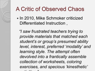 A Critic of Observed Chaos
   In 2010, Mike Schmoker criticized
    Differentiated Instruction ,
    “I saw frustrated teachers trying to
    provide materials that matched each
    student‟s or group‟s presumed ability
    level, interest, preferred „modality‟ and
    learning style. The attempt often
    devolved into a frantically assemble
    collection of worksheets, coloring
    exercises, and specious „kinesthetic‟
 